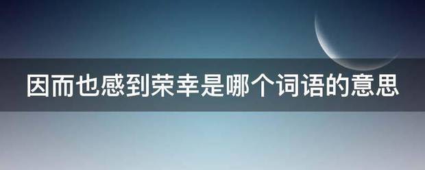 因而也感到荣幸是哪个词语的意思