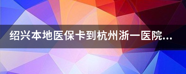 紹興本地醫保卡到杭州浙一醫院可以用嗎?_360問答